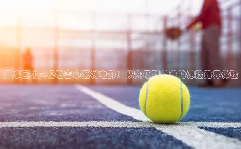 威廉希尔体育在线平台百度集团足球运动员观看毒枭题材电影：从赛场到荧幕的惊险跨界体验