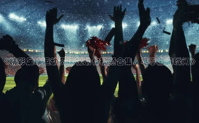 威廉希尔足球数据百度安全社区《精彩足球运动员庆祝动作视频合集，尽享激情瞬间》