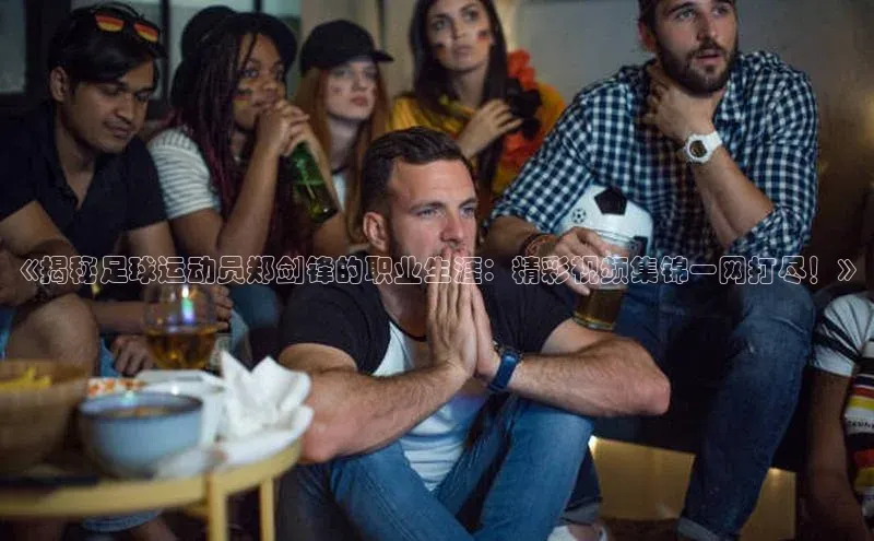 英国威廉希尔公司官网百家号《揭秘足球运动员郑剑锋的职业生涯：精彩视频集锦一网打尽！》