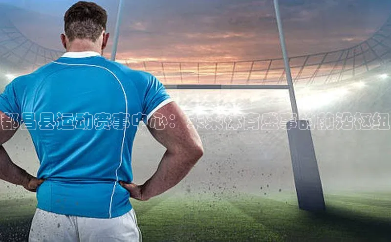 都昌县运动赛事中心：未来体育盛事的前沿枢纽